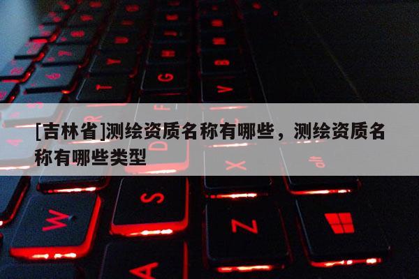 [吉林省]测绘资质名称有哪些，测绘资质名称有哪些类型