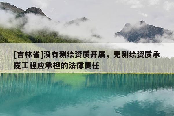 [吉林省]没有测绘资质开展，无测绘资质承揽工程应承担的法律责任
