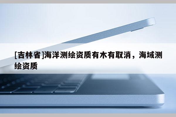 [吉林省]海洋测绘资质有木有取消，海域测绘资质