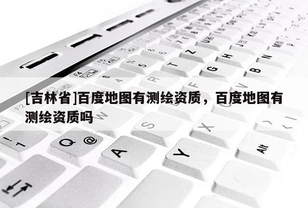 [吉林省]百度地图有测绘资质，百度地图有测绘资质吗