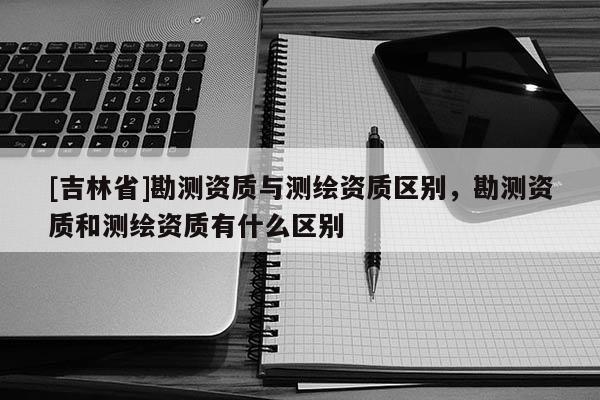 [吉林省]勘测资质与测绘资质区别，勘测资质和测绘资质有什么区别