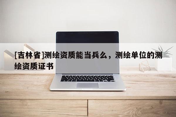 [吉林省]测绘资质能当兵么，测绘单位的测绘资质证书