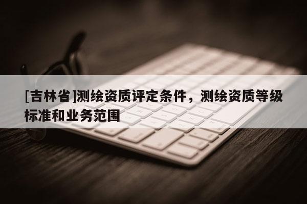 [吉林省]测绘资质评定条件，测绘资质等级标准和业务范围