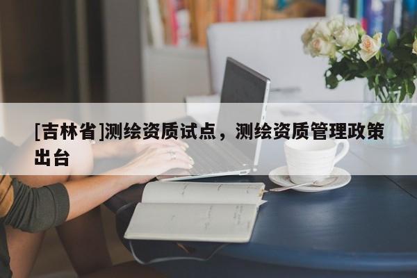 [吉林省]测绘资质试点，测绘资质管理政策出台