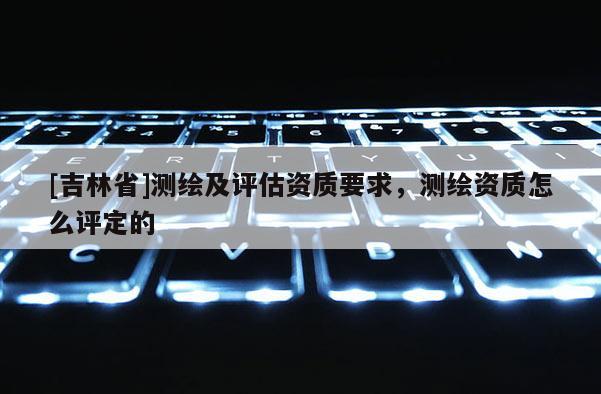 [吉林省]测绘及评估资质要求，测绘资质怎么评定的