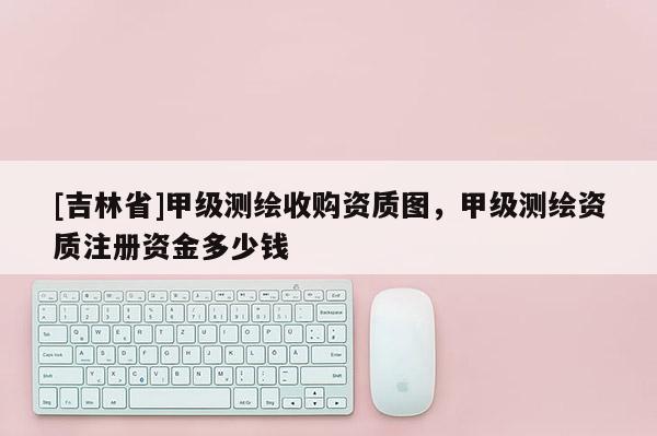 [吉林省]甲级测绘收购资质图，甲级测绘资质注册资金多少钱
