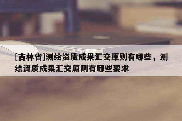 [吉林省]测绘资质成果汇交原则有哪些，测绘资质成果汇交原则有哪些要求