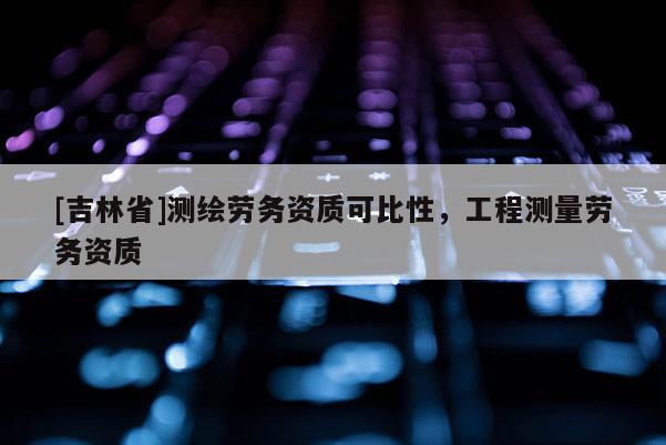 [吉林省]测绘劳务资质可比性，工程测量劳务资质