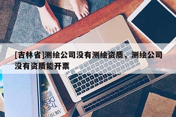[吉林省]测绘公司没有测绘资质，测绘公司没有资质能开票