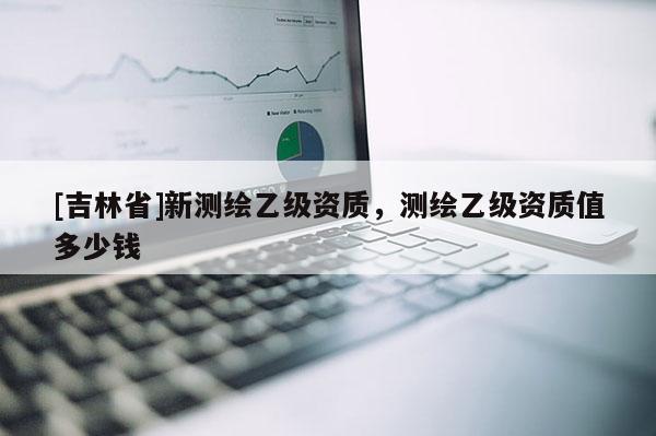 [吉林省]新测绘乙级资质，测绘乙级资质值多少钱