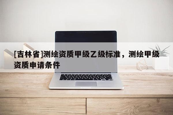 [吉林省]测绘资质甲级乙级标准，测绘甲级资质申请条件