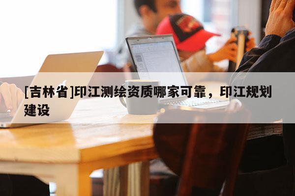[吉林省]印江测绘资质哪家可靠，印江规划建设