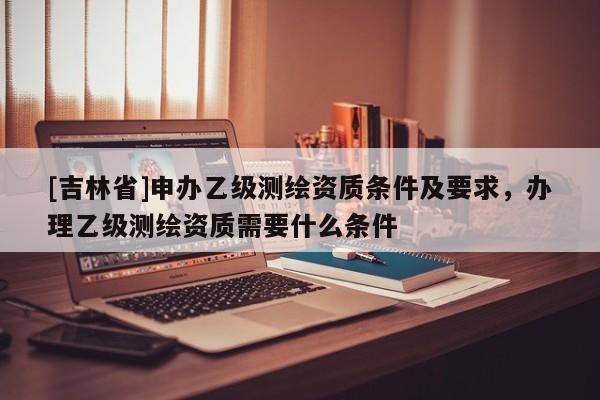[吉林省]申办乙级测绘资质条件及要求，办理乙级测绘资质需要什么条件