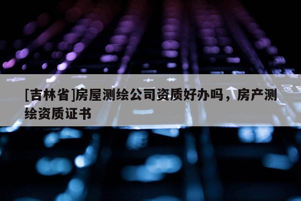 [吉林省]房屋测绘公司资质好办吗，房产测绘资质证书