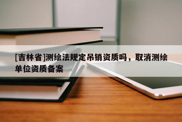 [吉林省]测绘法规定吊销资质吗，取消测绘单位资质备案