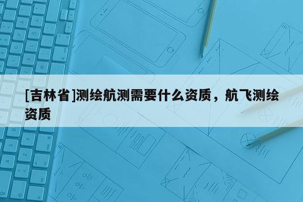 [吉林省]测绘航测需要什么资质，航飞测绘资质