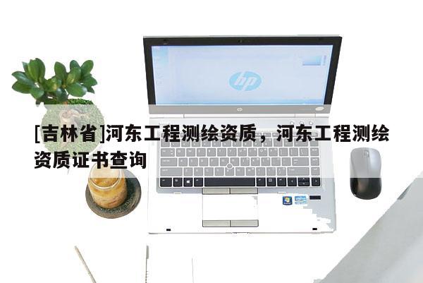[吉林省]河东工程测绘资质，河东工程测绘资质证书查询