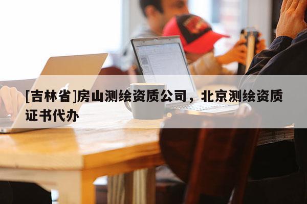 [吉林省]房山测绘资质公司，北京测绘资质证书代办