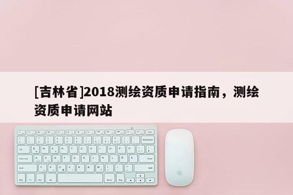 [吉林省]2018测绘资质申请指南，测绘资质申请网站
