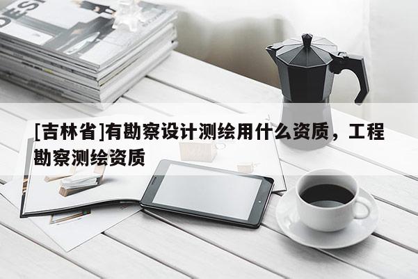 [吉林省]有勘察设计测绘用什么资质，工程勘察测绘资质