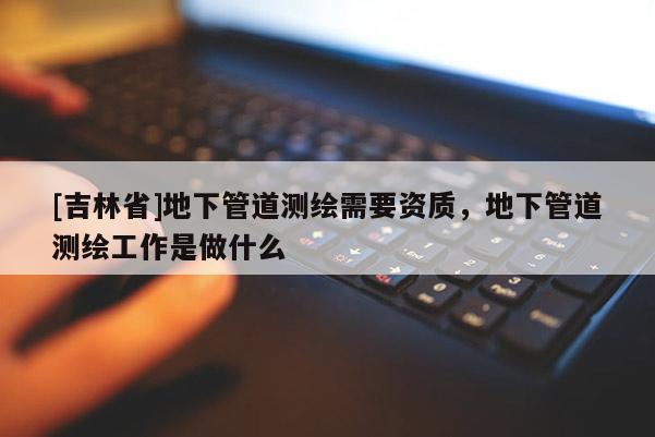[吉林省]地下管道测绘需要资质，地下管道测绘工作是做什么