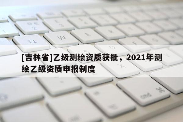[吉林省]乙级测绘资质获批，2021年测绘乙级资质申报制度
