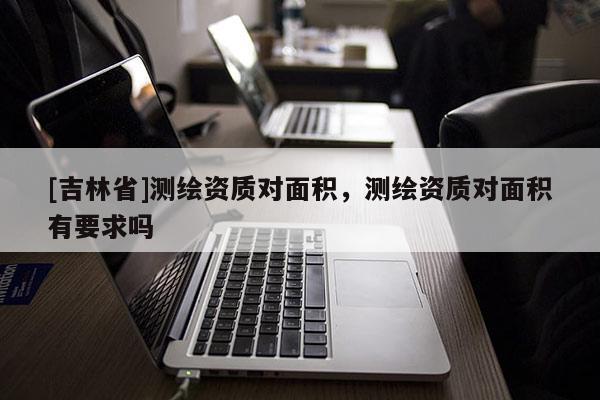 [吉林省]测绘资质对面积，测绘资质对面积有要求吗