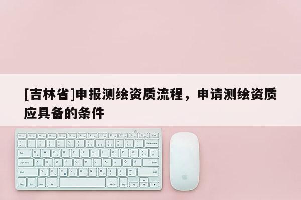 [吉林省]申报测绘资质流程，申请测绘资质应具备的条件