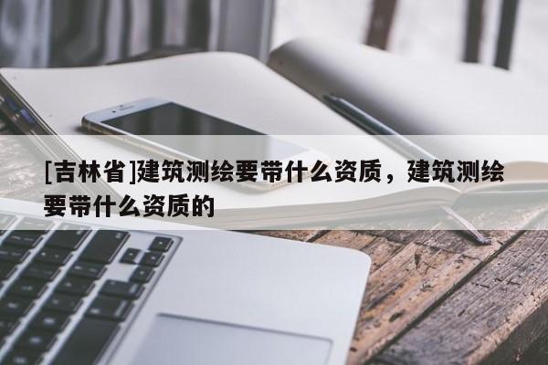 [吉林省]建筑测绘要带什么资质，建筑测绘要带什么资质的