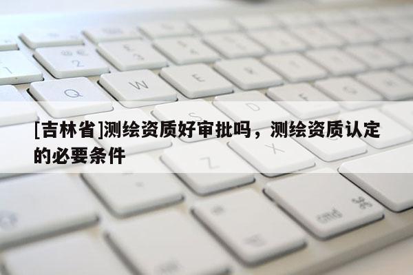 [吉林省]测绘资质好审批吗，测绘资质认定的必要条件