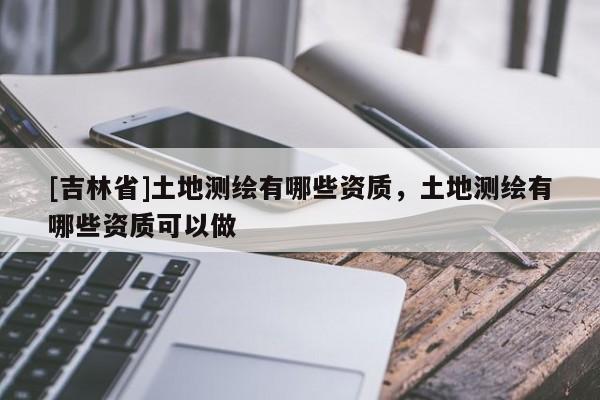 [吉林省]土地测绘有哪些资质，土地测绘有哪些资质可以做