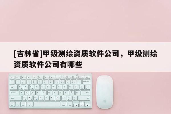 [吉林省]甲级测绘资质软件公司，甲级测绘资质软件公司有哪些