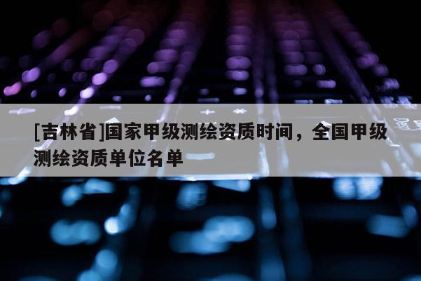 [吉林省]国家甲级测绘资质时间，全国甲级测绘资质单位名单