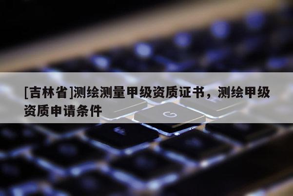 [吉林省]测绘测量甲级资质证书，测绘甲级资质申请条件
