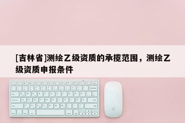 [吉林省]测绘乙级资质的承揽范围，测绘乙级资质申报条件
