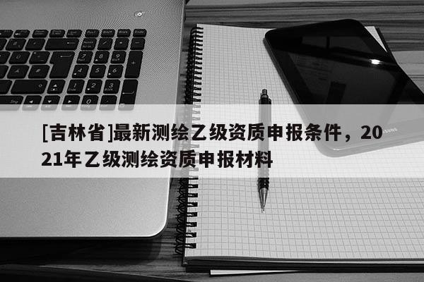 [吉林省]最新测绘乙级资质申报条件，2021年乙级测绘资质申报材料