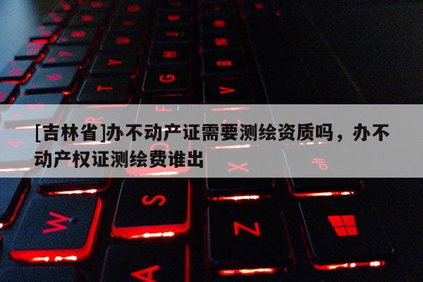 [吉林省]办不动产证需要测绘资质吗，办不动产权证测绘费谁出