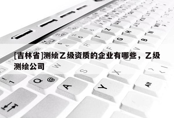 [吉林省]测绘乙级资质的企业有哪些，乙级测绘公司