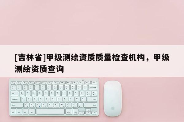 [吉林省]甲级测绘资质质量检查机构，甲级测绘资质查询