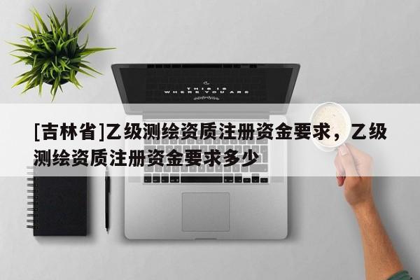 [吉林省]乙级测绘资质注册资金要求，乙级测绘资质注册资金要求多少
