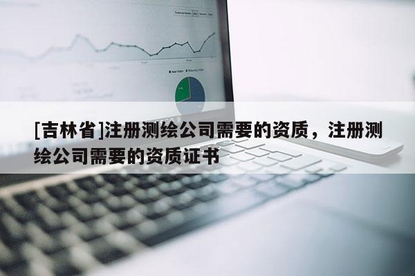[吉林省]注册测绘公司需要的资质，注册测绘公司需要的资质证书