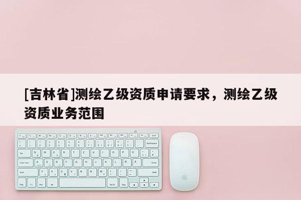 [吉林省]测绘乙级资质申请要求，测绘乙级资质业务范围