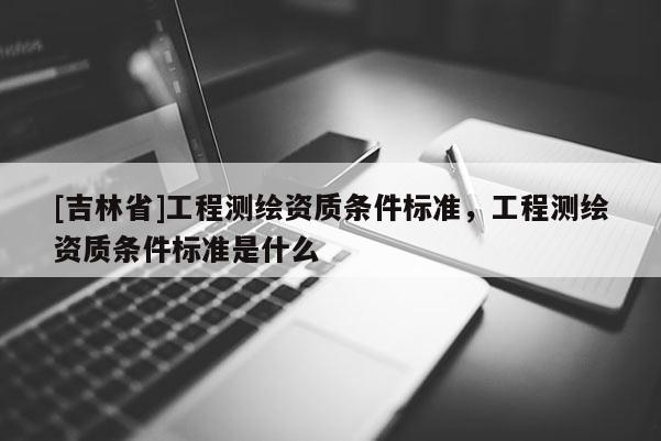 [吉林省]工程测绘资质条件标准，工程测绘资质条件标准是什么