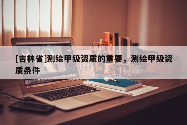 [吉林省]测绘甲级资质的重要，测绘甲级资质条件