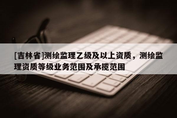 [吉林省]测绘监理乙级及以上资质，测绘监理资质等级业务范围及承揽范围