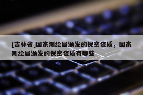 [吉林省]国家测绘局颁发的保密资质，国家测绘局颁发的保密资质有哪些