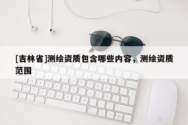 [吉林省]测绘资质包含哪些内容，测绘资质范围