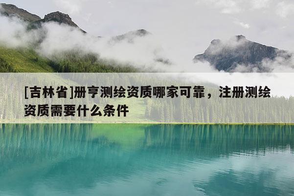 [吉林省]册亨测绘资质哪家可靠，注册测绘资质需要什么条件