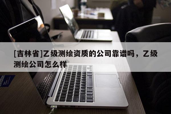 [吉林省]乙级测绘资质的公司靠谱吗，乙级测绘公司怎么样