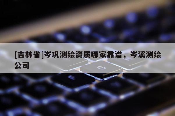 [吉林省]岑巩测绘资质哪家靠谱，岑溪测绘公司